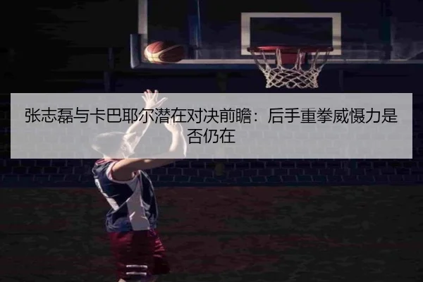 张志磊与卡巴耶尔潜在对决前瞻：后手重拳威慑力是否仍在