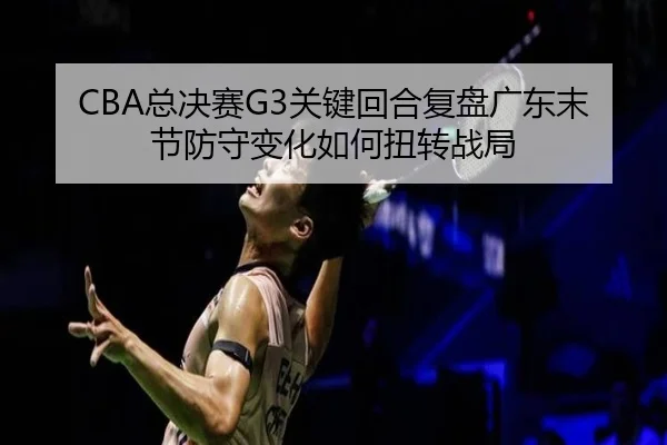CBA总决赛G3关键回合复盘广东末节防守变化如何扭转战局